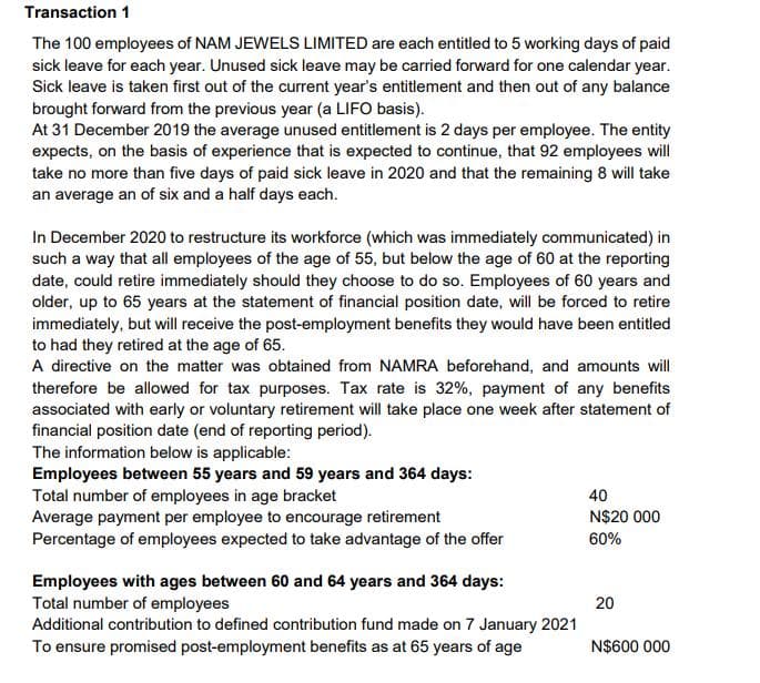 Transaction 1
The 100 employees of NAM JEWELS LIMITED are each entitled to 5 working days of paid
sick leave for each year. Unused sick leave may be carried forward for one calendar year.
Sick leave is taken first out of the current year's entitlement and then out of any balance
brought forward from the previous year (a LIFO basis).
At 31 December 2019 the average unused entitlement is 2 days per employee. The entity
expects, on the basis of experience that is expected to continue, that 92 employees will
take no more than five days of paid sick leave in 2020 and that the remaining 8 will take
an average an of six and a half days each.
In December 2020 to restructure its workforce (which was immediately communicated) in
such a way that all employees of the age of 55, but below the age of 60 at the reporting
date, could retire immediately should they choose to do so. Employees of 60 years and
older, up to 65 years at the statement of financial position date, will be forced to retire
immediately, but will receive the post-employment benefits they would have been entitled
to had they retired at the age of 65.
A directive on the matter was obtained from NAMRA beforehand, and amounts will
therefore be allowed for tax purposes. Tax rate is 32%, payment of any benefits
associated with early or voluntary retirement will take place one week after statement of
financial position date (end of reporting period).
The information below is applicable:
Employees between 55 years and 59 years and 364 days:
Total number of employees in age bracket
Average payment per employee to encourage retirement
Percentage of employees expected to take advantage of the offer
40
N$20 000
60%
Employees with ages between 60 and 64 years and 364 days:
Total number of employees
Additional contribution to defined contribution fund made on 7 January 2021
To ensure promised post-employment benefits as at 65 years of age
20
N$600 000

