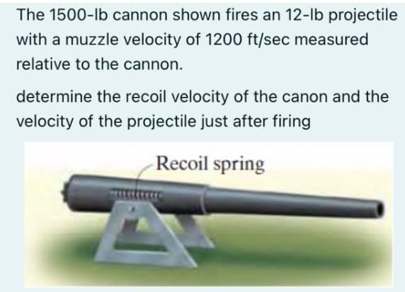 The 1500-lb cannon shown fires an 12-lb projectile
with a muzzle velocity of 1200 ft/sec measured
relative to the cannon.
determine the recoil velocity of the canon and the
velocity of the projectile just after firing
Recoil spring
