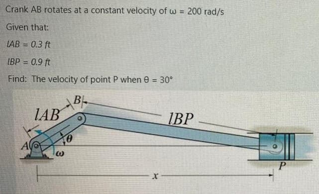 Crank AB rotates at a constant velocity of w = 200 rad/s
Given that:
LAB = 0.3 ft
%3D
IBP = 0.9 ft
!!
Find: The velocity of point P when 0 = 30°
!3D
B-
LAB
IBP
A
P.
