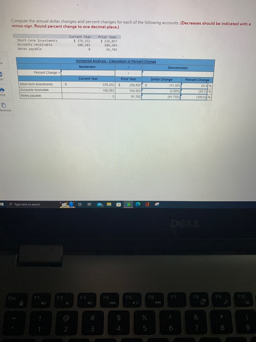 ok
D
Int
=
Print
Compute the annual dollar changes and percent changes for each of the following accounts. (Decreases should be indicated with a
minus sign. Round percent change to one decimal place.)
0
ferences
#
Short-term investments
Accounts receivable
Notes payable
Percent Change =
Short-term investments
Accounts receivable
Notes payable
Type here to search
Esc
fo
F1
1
X
F2
$
Current Year
$ 378,252
100,583
@
2
0
Horizontal Analysis - Calculation of Percent Change
Numerator:
1
Current Year
F3
20
#m
Prior Year
$ 236,897
104,503
91,702
3
378,252 $
100,583
F4
0
S4
Prior Year
$
236,897
104,503
91,702
F5
$
%
5
Denominator:
Dollar Change
F6
111,355
(3,920)
(91,702)
DELL
F7
A
Percent Change
29.4 %
(26.7) %
(100.0) %
6
F8
&
7
0
F9
*
a
8
F10
9