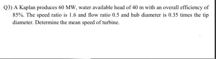 A Kaplan produces 60 MW, water available head of 40 m with an overall efficiency of
85%. The speed ratio is 1.6 and flow ratio 0.5 and hub diameter is 0.35 times the tip
diameter. Determine the mean speed of turbine.
