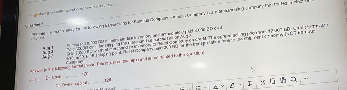Moving to another question will save this response.
Question 2
Prepare the journal entry for the following transactions for Famous Company. Famous Company is a merchandising company that trades in elect
devices.
Aug 1
Purchased 8,000 BD of merchandise inventory and immediately paid 8,000 BD cash.
Paid 300BD cash for shipping the merchandise purchased on Aug 3.
Aug 3
Aug 7
Sold 7,000 BD worth of merchandise inventory to Relief Company on credit. The agreed selling price was 12,000 BD. Credit terms are
4/10, n/30, FOB shipping point. Relief Company paid 200 BD for the transportation fees to the shipment company (NOT Famous
Company).
Answer in the following format [Note: This is just an example and is not related to the question]
Jan 1
Dr. Cash...................120
Cr. Owner capital .............. 120
A
UT10 (Mac).
T:=
A
AV
Q
Ix