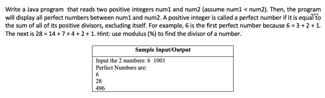 Write a Java program that reads two positive integers num1 and num2 (assume num1 < num2). Then, the program
will display all perfect numbers between num1 and num2. A positive integer is called a perfect number if it is equal to
the sum of all of its positive divisors, excluding itself. For example, 6 is the first perfect number because 6 = 3 +2 + 1.
The next is 28 = 14 + 7+4 +2 + 1. Hint: use modulus (%) to find the divisor of a number.
Sample Input/Output
Input the 2 numbers: 6 1001
Perfect Numbers are:
6.
28
496
