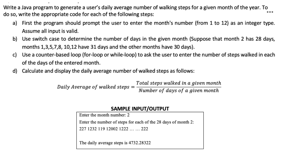 Write a Java program to generate a user's daily average number of walking steps for a given month of the year. To
do so, write the appropriate code for each of the following steps:
...
a) First the program should prompt the user to enter the month's number (from 1 to 12) as an integer type.
Assume all input is valid.
b) Use switch case to determine the number of days in the given month (Suppose that month 2 has 28 days,
months 1,3,5,7,8, 10,12 have 31 days and the other months have 30 days).
c) Use a counter-based loop (for-loop or while-loop) to ask the user to enter the number of steps walked in each
of the days of the entered month.
d) Calculate and display the daily average number of walked steps as follows:
Total steps walked in a given month
Daily Average of walked steps =
Number of days of a given month
SAMPLE INPUT/OUTPUT
Enter the month number: 2
Enter the number of steps for each of the 28 days of month 2:
227 1232 119 12002 1222 ... ... 222
The daily average steps is 4732.28322
