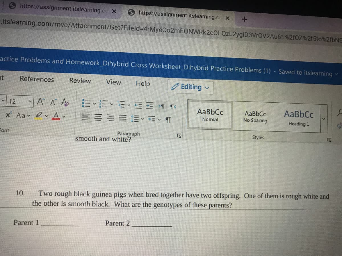 https://assignment.itslearning.ce X
https://assignment.itslearning.c X
.itslearning.com/mvc/Attachment/Get?Fileld=4rMyeCo2mEONWRK2cOFQzL2ygiD3VrOV2Au61%2fOZ%2f5to%2{6NE
actice Problems and Homework_Dihybrid Cross Worksheet Dihybrid Practice Problems (1) Saved to itslearning
it
References
Review
View
Help
O Editing
A A A
三、=、行
v 12
AaBbCc
AaBbCc
AaBbCc
No Spacing
x Aav 2 v A,
三、m、T
Normal
Heading 1
Paragraph
smooth and white?
Font
Styles
Two rough black guinea pigs when bred together have two offspring. One of them is rough white and
the other is smooth black. What are the genotypes of these parents?
10.
Parent 1
Parent 2
