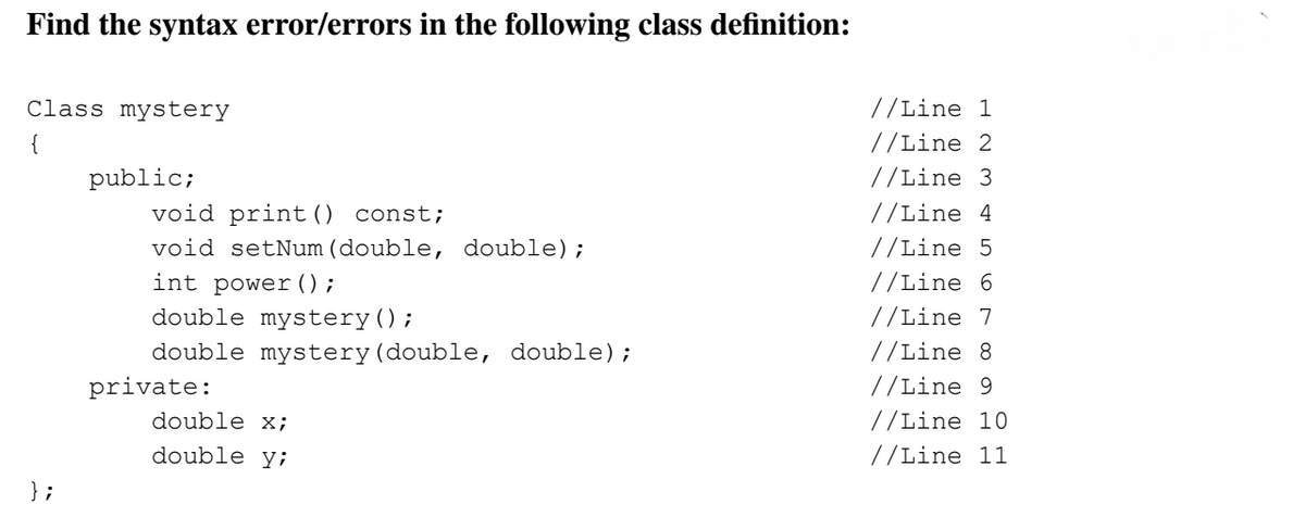 Find the syntax error/errors in the following class definition:
Class mystery
{
};
public;
void print () const;
void setNum (double, double);
int power ( );
double mystery ();
double mystery (double, double);
private:
double x;
double y;
//Line 1
//Line 2
//Line 3
//Line 4
//Line 5
//Line 6
//Line 7
//Line 8
//Line 9
//Line 10
//Line 11