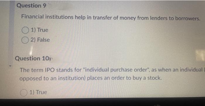 Question 9
Financial institutions help in transfer of money from lenders to borrowers.
1) True
2) False
Question 10
The term IPO stands for "individual purchase order", as when an individual (
opposed to an institution) places an order to buy a stock.
1) True