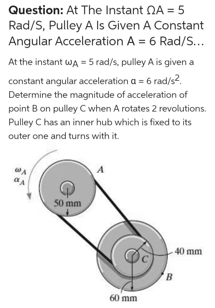 Question: At The Instant QA = 5
Rad/S, Pulley A Is Given A Constant
Angular Acceleration A = 6 Rad/S...
At the instant wA = 5 rad/s, pulley A is given a
%3D
constant angular acceleration a = 6 rad/s?.
Determine the magnitude of acceleration of
point B on pulley C when A rotates 2 revolutions.
Pulley C has an inner hub which is fixed to its
outer one and turns with it.
WA
A
50 mm
40 mm
B
60 mm
