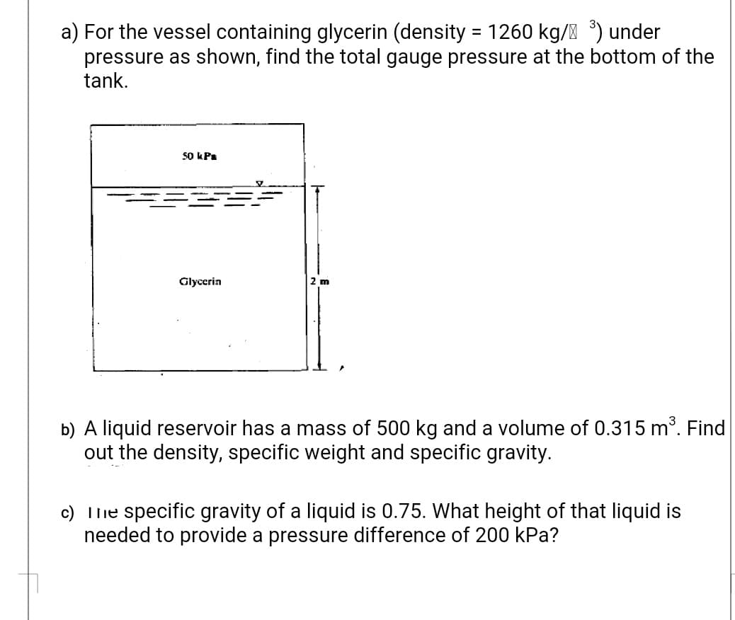 a) For the vessel containing glycerin (density = 1260 kg/ ) under
pressure as shown, find the total gauge pressure at the bottom of the
tank.
50 kPa
Glycerin
2 m
b) A liquid reservoir has a mass of 500 kg and a volume of 0.315 m. Find
out the density, specific weight and specific gravity.
c) Ilie specific gravity of a liquid is 0.75. What height of that liquid is
needed to provide a pressure difference of 200 kPa?
