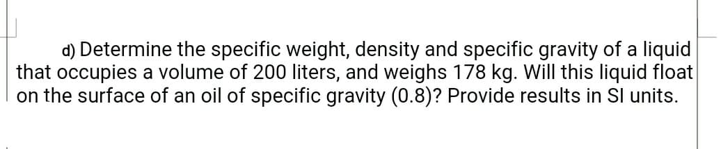 d) Determine the specific weight, density and specific gravity of a liquid
that occupies a volume of 200 liters, and weighs 178 kg. Will this liquid float
on the surface of an oil of specific gravity (0.8)? Provide results in SI units.
