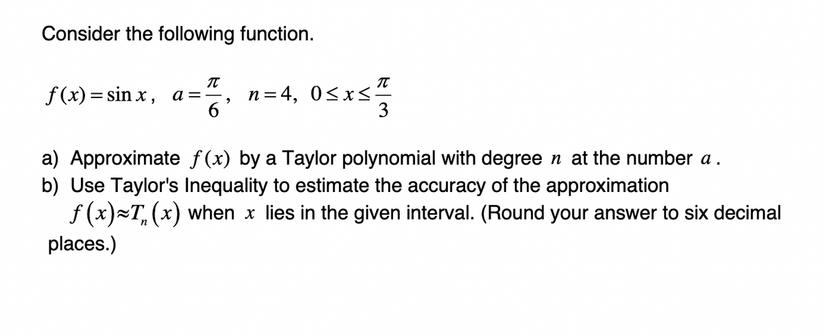 Consider the following function.
f(x)=sinx, a== n=4, 0≤x≤ -
π
6
π
3
a) Approximate f(x) by a Taylor polynomial with degree n at the number a.
b) Use Taylor's Inequality to estimate the accuracy of the approximation
f(x)~T, (x) when x lies in the given interval. (Round your answer to six decimal
places.)