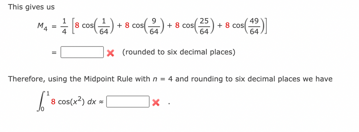 This gives us
1
M4 = [8 cos(1)
9
+ 8 cos
64
Cos(24) + 8 cos(255) + 8 cos(4)]
49
64
64
× (rounded to six decimal places)
Therefore, using the Midpoint Rule with n = 4 and rounding to six decimal places we have
1
8 cos(x²) dx≈
Х