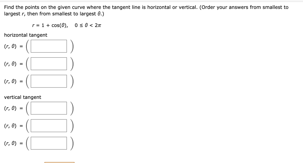 Find the points on the given curve where the tangent line is horizontal or vertical. (Order your answers from smallest to
largest r, then from smallest to largest e.)
r = 1 + cos(0), 0 ≤ 0 < 2π
horizontal tangent
(r, e)
=
(r, e)
=
(r, e)
=
vertical tangent
(r, e)
(r, e)
=
=
(r, 0) =