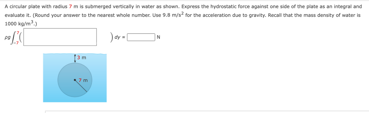 A circular plate with radius 7 m is submerged vertically in water as shown. Express the hydrostatic force against one side of the plate as an integral and
evaluate it. (Round your answer to the nearest whole number. Use 9.8 m/s² for the acceleration due to gravity. Recall that the mass density of water is
1000 kg/m³.)
3
pg
3 m
7 m
)dy=
N