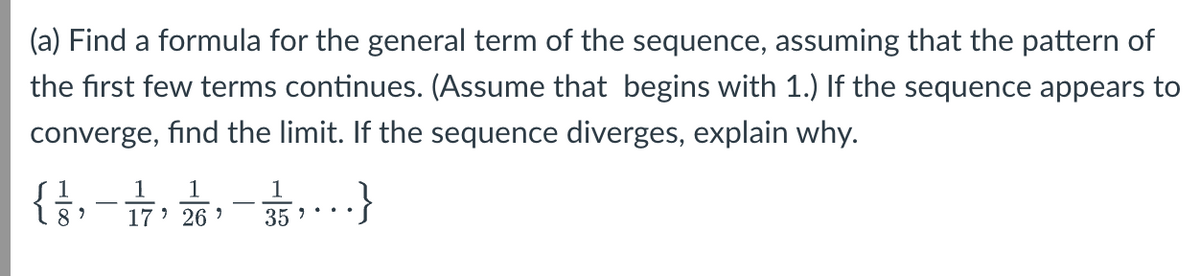 (a) Find a formula for the general term of the sequence, assuming that the pattern of
the first few terms continues. (Assume that begins with 1.) If the sequence appears to
converge, find the limit. If the sequence diverges, explain why.
1
1 1
1
-
8' 17' 26'
35"
.}