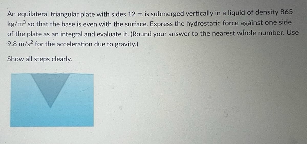 An equilateral triangular plate with sides 12 m is submerged vertically in a liquid of density 865
kg/m³ so that the base is even with the surface. Express the hydrostatic force against one side
of the plate as an integral and evaluate it. (Round your answer to the nearest whole number. Use
9.8 m/s² for the acceleration due to gravity.)
Show all steps clearly.