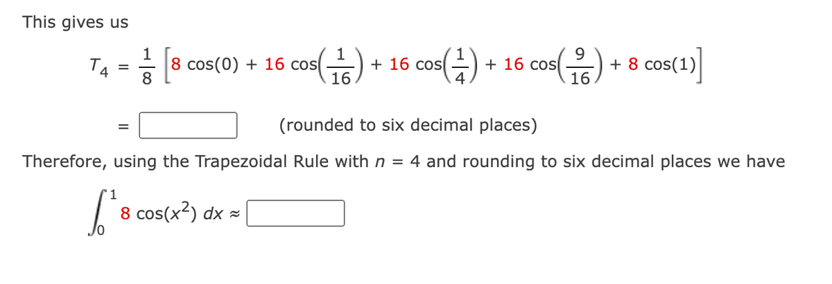 This gives us
TA
1
8 cos(0) + 16 cos(
os()
+16 cos
COS(1)
+16 cos
4
COS(1/6)
+ 8 cos(1)
5(1)]
=
8
=
(rounded to six decimal places)
Therefore, using the Trapezoidal Rule with n = 4 and rounding to six decimal places we have
1
√² 8 cos(x²) dx =