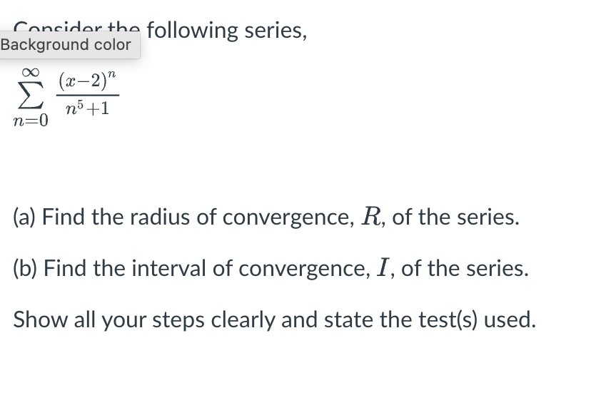 Concider the following series,
Background color
n=0
(x-2)"
n5+1
(a) Find the radius of convergence, R, of the series.
(b) Find the interval of convergence, I, of the series.
Show all your steps clearly and state the test(s) used.