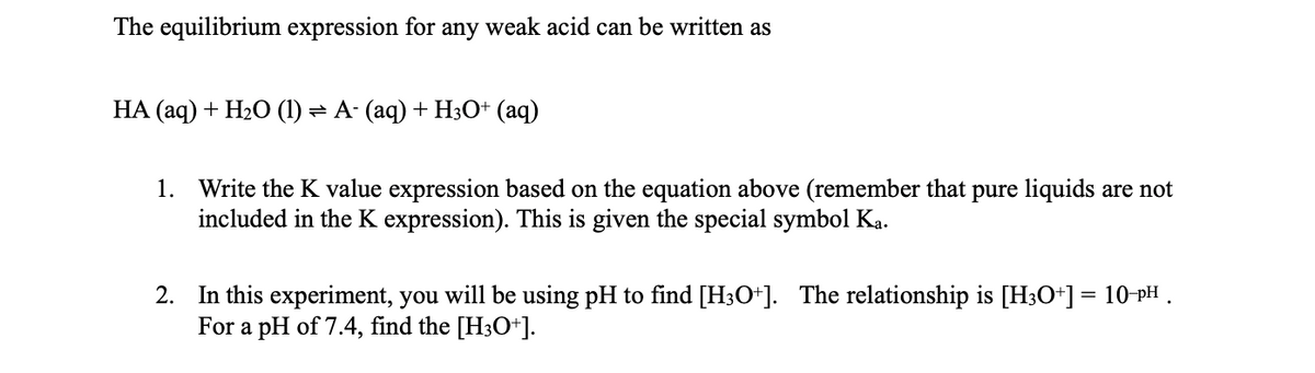 The equilibrium expression for any weak acid can be written as
HA (aq) + H20 (1) = A- (aq) + H;O+ (aq)
1. Write the K value expression based on the equation above (remember that pure liquids are not
included in the K expression). This is given the special symbol Ka.
2. In this experiment, you will be using pH to find [H3O+]. The relationship is [H3O*] = 10-PH .
For a pH of 7.4, find the [H3O+].
