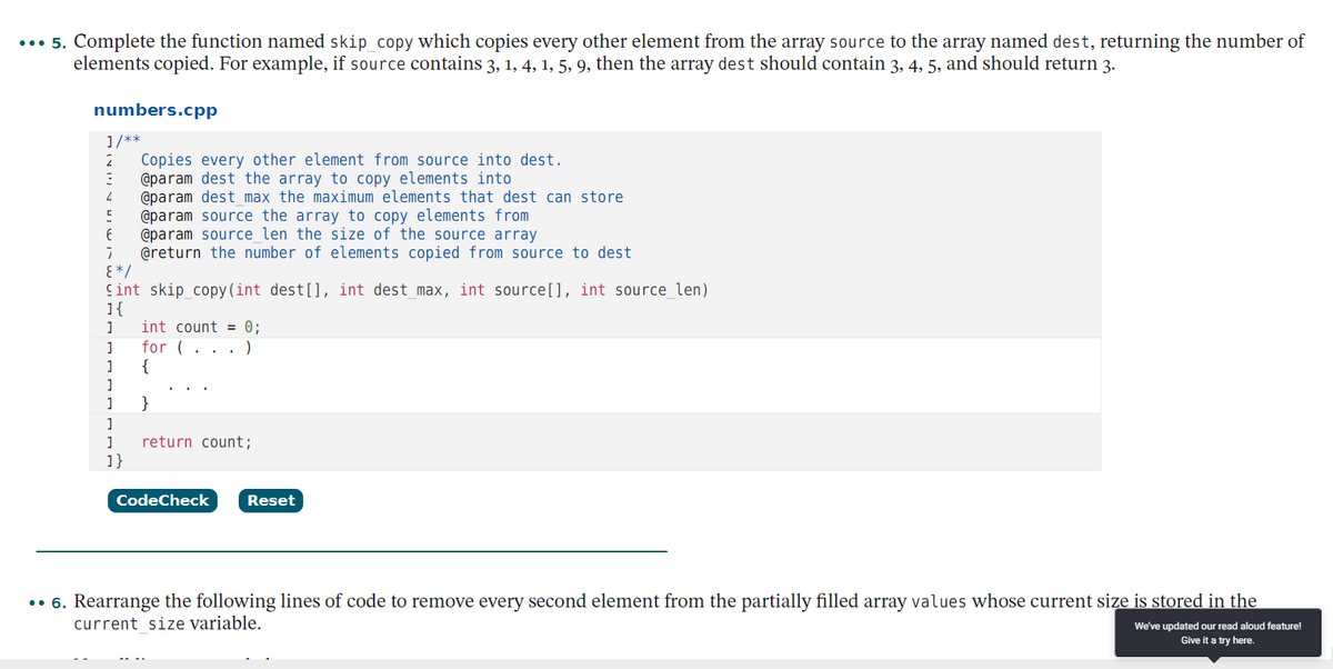 ... 5. Complete the function named skip_copy which copies every other element from the array source to the array named dest, returning the number of
elements copied. For example, if source contains 3, 1, 4, 1, 5, 9, then the array dest should contain 3, 4, 5, and should return 3.
numbers.cpp
1/**
Copies every other element from source into dest.
@param dest the array to copy elements into
@param dest_ max the maximum elements that dest can store
@param source the array to copy elements from
@param source len the size of the source array
@return the number of elements copied from source to dest
E * /
Cint skip copy (int dest[], int dest_max, int source[], int source_len)
1{
int count = 0;
for (. . . )
{
2
1
1
1
}
return count;
1}
CodeCheck
Reset
.• 6. Rearrange the following lines of code to remove every second element from the partially filled array values whose current size is stored in the
current size variable.
We've updated our read aloud feature!
Give it a try here.
