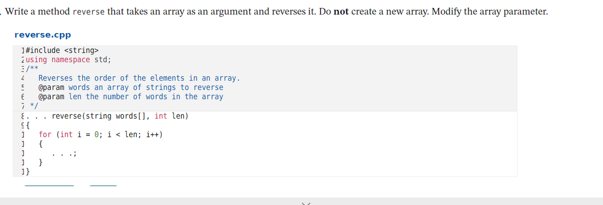 .Write a method reverse that takes an array as an argument and reverses it. Do not create a new array. Modify the array parameter.
reverse.cpp
1#include <string>
2 using namespace std;
3/**
Reverses the order of the elements in an array.
@param words an array of strings to reverse
@param len the number of words in the array
7 */
reverse(string words[], int len)
}5
for (int i = 0; i < len; i++)
{
..;
}
1}
