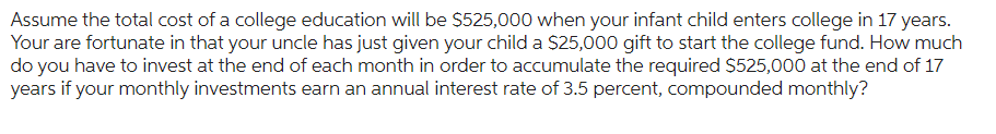 Assume the total cost of a college education will be $525,000 when your infant child enters college in 17 years.
Your are fortunate in that your uncle has just given your child a $25,000 gift to start the college fund. How much
do you have to invest at the end of each month in order to accumulate the required $525,000 at the end of 17
years if your monthly investments earn an annual interest rate of 3.5 percent, compounded monthly?