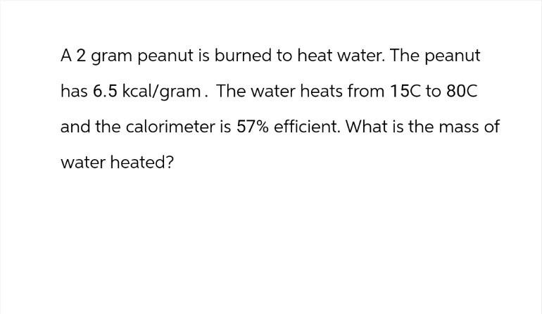 A 2 gram peanut is burned to heat water. The peanut
has 6.5 kcal/gram. The water heats from 15C to 80C
and the calorimeter is 57% efficient. What is the mass of
water heated?