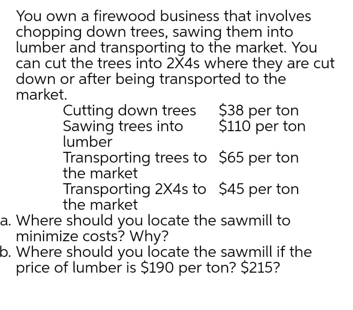 You own a firewood business that involves
chopping down trees, sawing them into
lumber and transporting to the market. You
can cut the trees into 2X4s where they are cut
down or after being transported to the
market.
Cutting down trees
Sawing trees into
lumber
Transporting trees to $65 per ton
the market
$38 per ton
$110 per ton
Transporting 2X4s to $45 per ton
the market
a. Where should you locate the sawmill to
minimize costs? Why?
b. Where should you locate the sawmill if the
price of lumber is $190 per ton? $215?
