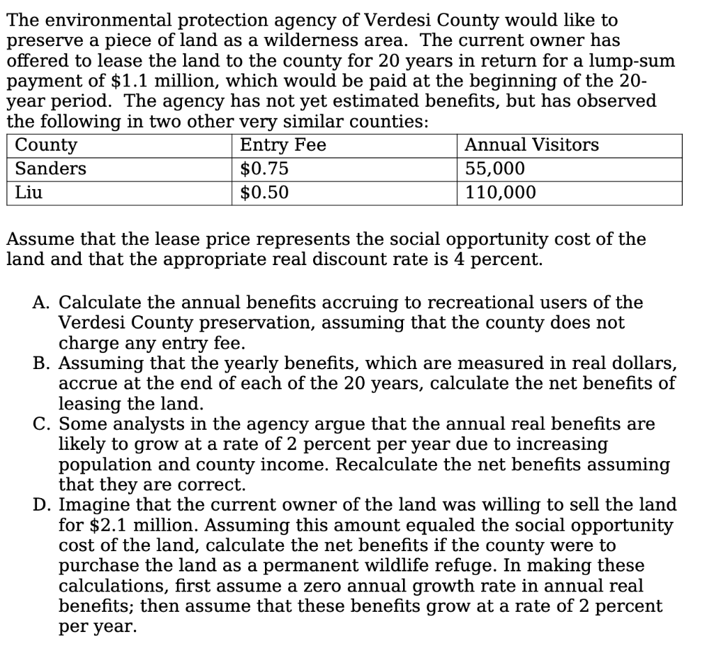 The environmental protection agency of Verdesi County would like to
preserve a piece of land as a wilderness area. The current owner has
offered to lease the land to the county for 20 years in return for a lump-sum
payment of $1.1 million, which would be paid at the beginning of the 20-
year period. The agency has not yet estimated benefits, but has observed
the following in two other very similar counties:
County
Sanders
Entry Fee
$0.75
$0.50
Annual Visitors
55,000
110,000
Liu
Assume that the lease price represents the social opportunity cost of the
land and that the appropriate real discount rate is 4 percent.
A. Calculate the annual benefits accruing to recreational users of the
Verdesi County preservation, assuming that the county does not
charge any entry fee.
B. Assuming that the yearly benefits, which are measured in real dollars,
accrue at the end of each of the 20 years, calculate the net benefits of
leasing the land.
C. Some analysts in the agency argue that the annual real benefits are
likely to grow at a rate of 2 percent per year due to increasing
population and county income. Recalculate the net benefits assuming
that they are correct.
D. Imagine that the current owner of the land was willing to sell the land
for $2.1 million. Assuming this amount equaled the social opportunity
cost of the land, calculate the net benefits if the county were to
purchase the land as a permanent wildlife refuge. In making these
calculations, first assume a zero annual growth rate in annual real
benefits; then assume that these benefits grow at a rate of 2 percent
per year.
