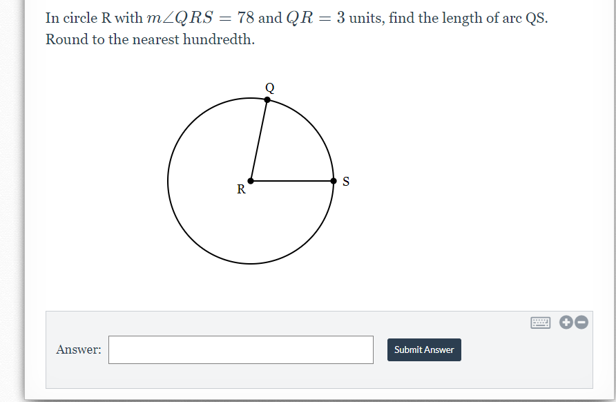 In circle R with MZQRS = 78 and QR = 3 units, find the length of arc QS.
Round to the nearest hundredth.
S
R
Answer:
Submit Answer

