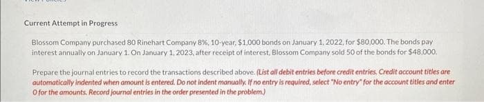 Current Attempt in Progress
Blossom Company purchased 80 Rinehart Company 8%, 10-year, $1,000 bonds on January 1, 2022, for $80,000. The bonds pay
interest annually on January 1. On January 1, 2023, after receipt of interest, Blossom Company sold 50 of the bonds for $48,000.
Prepare the journal entries to record the transactions described above. (List all debit entries before credit entries. Credit account titles are
automatically indented when amount is entered. Do not indent manually. If no entry is required, select "No entry for the account titles and enter
O for the amounts. Record journal entries in the order presented in the problem.)