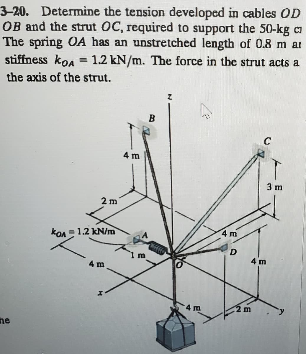 3-20. Determine the tension developed in cables OD
OB and the strut OC, required to support the 50-kg c
The spring OA has an unstretched length of 0.8 m ar
stiffness kon = 1.2 kN/m. The force in the strut acts a
the axis of the strut.
he
2 m
KOA = 1.2 kN/m
4 m
X
4 m
1 m
B
FELLO
4 m
4 m
D
C
2 m
3 m
4 m