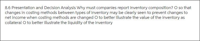 8.6 Presentation and Decision Analysis Why must companies report inventory composition? O so that
changes in costing methods between types of inventory may be clearly seen to prevent changes to
net income when costing methods are changed O to better illustrate the value of the inventory as
collateral O to better illustrate the liquidity of the inventory