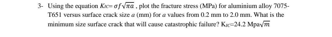 3- Using the equation Kic= of Vna, plot the fracture stress (MPa) for aluminium alloy 7075-
T651 versus surface crack size a (mm) for a values from 0.2 mm to 2.0 mm. What is the
minimum size surface crack that will cause catastrophic failure? KỊc=24.2 Mpavm
