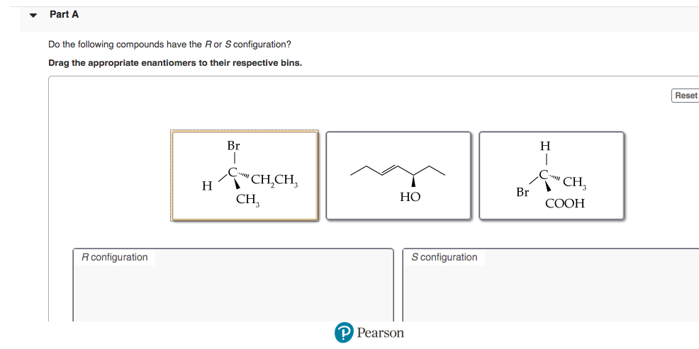 Do the following compounds have the R or S configuration?
Drag the appropriate enantiomers to their respective bins.
H
Br
'CH̟CH,
'CH,
H
Br
CH,
НО
COOH
R configuration
S configuration
