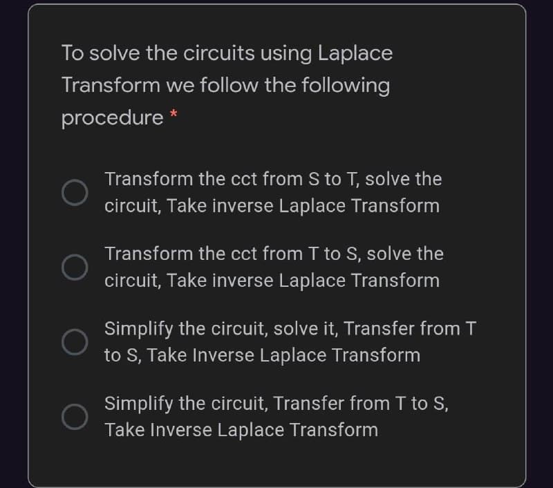 To solve the circuits using Laplace
Transform we follow the following
procedure *
Transform the cct from S to T, solve the
circuit, Take inverse Laplace Transform
Transform the cct from T to S, solve the
circuit, Take inverse Laplace Transform
Simplify the circuit, solve it, Transfer from T
to S, Take Inverse Laplace Transform
Simplify the circuit, Transfer from T to S,
Take Inverse Laplace Transform
