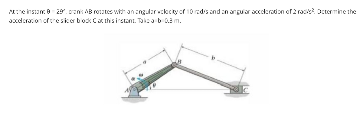 At the instant = 29°, crank AB rotates with an angular velocity of 10 rad/s and an angular acceleration of 2 rad/s². Determine the
acceleration of the slider block C at this instant. Take a=b=0.3 m.
b
C