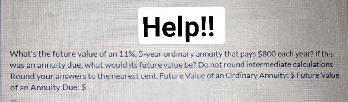 Help!!
What's the future value of an 11%, 5-year ordinary annuity that pays $800 each year? If this
was an annuity due, what would its future value be? Do not round intermediate calculations.
Round your answers to the nearest cent. Future Value of an Ordinary Annuity: $ Future Value
of an Annuity Due: $

