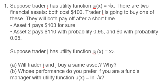 1. Suppose trader į has utility function ui(x) = vx. There are two
financial assets: both cost $100. Trader į is going to buy one of
these. They will both pay off after a short time.
• Asset 1 pays $103 for sure.
• Asset 2 pays $110 with probability 0.95, and $0 with probability
0.05.
Suppose trader j has utility function uj (x) = x2.
(a) Will trader į and j buy a same asset? Why?
(b) Whose performance do you prefer if you are a fund's
manager with utility function u(x) = In vx?

