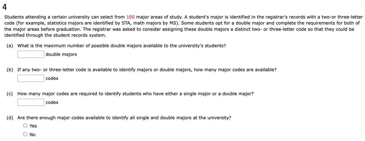 4
Students attending a certain university can select from 100 major areas of study. A student's major is identified in the registrar's records with a two-or three-letter
code (for example, statistics majors are identified by STA, math majors by MS). Some students opt for a double major and complete the requirements for both of
the major areas before graduation. The registrar was asked to consider assigning these double majors a distinct two- or three-letter code so that they could be
identified through the student records system.
(a) What is the maximum number of possible double majors available to the university's students?
double majors
(b) If any two- or three-letter code is available to identify majors or double majors, how many major codes are available?
codes
(c) How many major codes are required to identify students who have either a single major or a double major?
codes
(d) Are there enough major codes available to identify all single and double majors at the university?
O Yes
Ο No