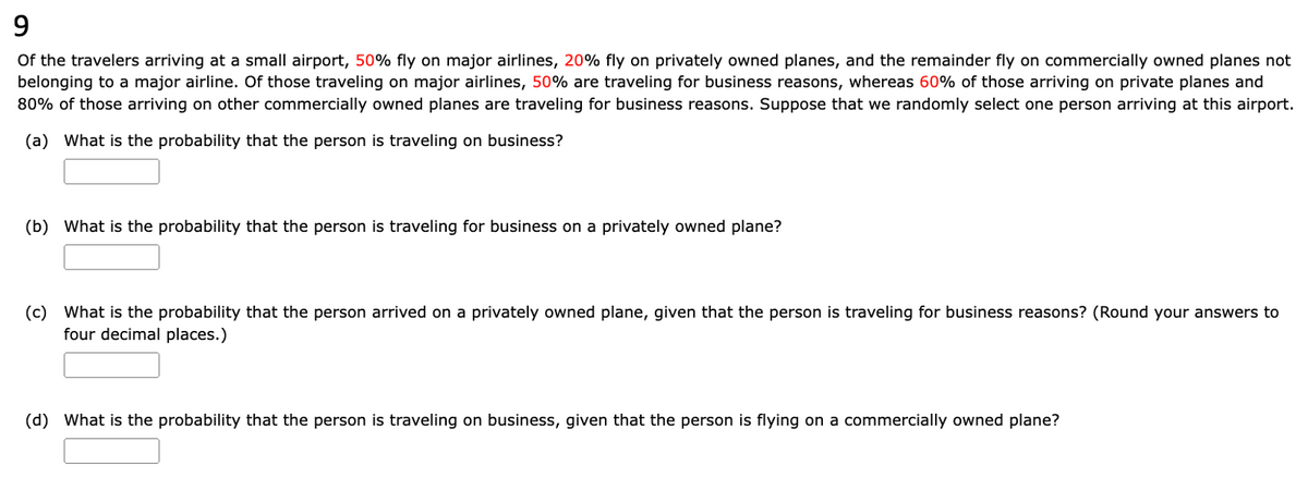 9
Of the travelers arriving at a small airport, 50% fly on major airlines, 20% fly on privately owned planes, and the remainder fly on commercially owned planes not
belonging to a major airline. Of those traveling on major airlines, 50% are traveling for business reasons, whereas 60% of those arriving on private planes and
80% of those arriving on other commercially owned planes are traveling for business reasons. Suppose that we randomly select one person arriving at this airport.
(a) What is the probability that the person is traveling on business?
(b) What is the probability that the person is traveling for business on a privately owned plane?
(c) What is the probability that the person arrived on a privately owned plane, given that the person is traveling for business reasons? (Round your answers to
four decimal places.)
(d) What is the probability that the person is traveling on business, given that the person is flying on a commercially owned plane?