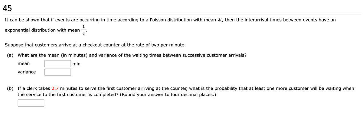 45
It can be shown that if events are occurring in time according to a Poisson distribution with mean λt, then the interarrival times between events have an
1
λ
exponential distribution with mean
Suppose that customers arrive at a checkout counter at the rate of two per minute.
(a) What are the mean (in minutes) and variance of the waiting times between successive customer arrivals?
min
mean
variance
(b) If a clerk takes 2.7 minutes to serve the first customer arriving at the counter, what is the probability that at least one more customer will be waiting when
the service to the first customer is completed? (Round your answer to four decimal places.)