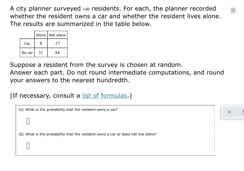 A city planner surveyed 140 residents. For each, the planner recorded
whether the resident owns a car and whether the resident lives alone.
The results are summarized in the table below.
Alone Not alone
Car 8
17
No car 31
84
Suppose a resident from the survey is chosen at random.
Answer each part. Do not round intermediate computations, and round
your answers to the nearest hundredth.
(If necessary, consult a list of formulas.)
(a) What is the probability that the resident owns a car?
(b) What is the probability that the resident owns a car or does not live alone?
