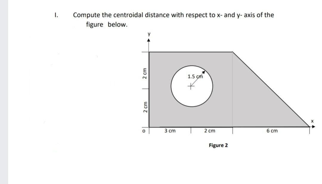 I.
Compute the centroidal distance with respect to x- and y- axis of the
figure below.
1.5 çm
2.
3 ст
2 сm
6 cm
Figure 2
2 cm
wɔ 7
