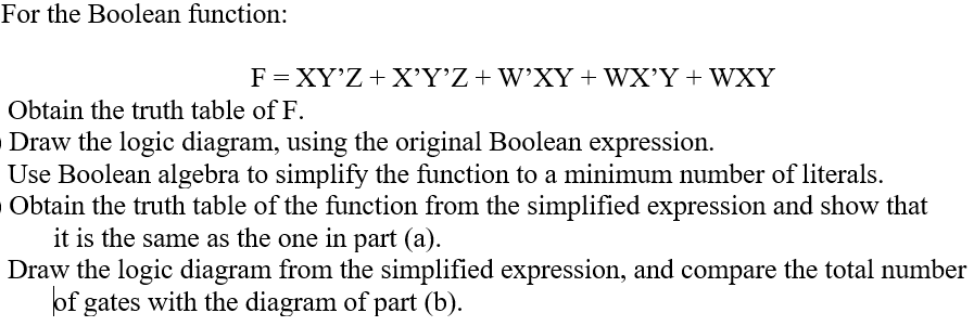 For the Boolean function:
F = XY'Z+ X'Y’Z+W'XY + WX'Y + WXY
Obtain the truth table of F.
Draw the logic diagram, using the original Boolean expression.
Use Boolean algebra to simplify the function to a minimum number of literals.
Obtain the truth table of the function from the simplified expression and show that
it is the same as the one in part (a).
Draw the logic diagram from the simplified expression, and compare the total number
of gates with the diagram of part (b).
