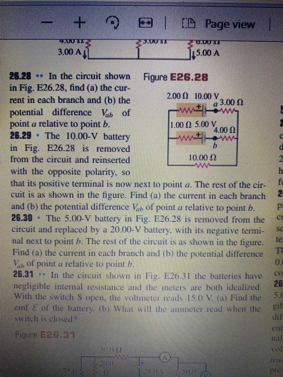 |[D Page view
0.0012
3.00 A
15.00 A
26.28 In the circuit shown
in Fig. E26.28, find (a) the cur-
rent in each branch and (b) the
potential difference V of
point a relative to point b.
26.29
in Fig. E26.28 is removed
from the cireuit and reinserted
with the opposite polarity, so
Figure E26.28
2.00 0 10.00V
a 3.00 )
1.00 () 5.00 V
4.00 (0
* The 10.00-V battery
www-
10.00 ()
that its positive terminal is now next to point a. The rest of the cir-
21
cuit is as shown in the figure. Find (a) the current in each branch
and (b) the potential difference V of point a relative to point b.
The 5.00-V battery in Fig. E26.28 is removed from the
circuit and replaced by a 20.00-V battery, with its negative termi-
te
26.30
se
nal next to point b. The rest of the circuit is as shown in the figure.
Th
Find (a) the current in each branch and (b) the potential dillerence
V, of point a relative to poini b.
26.31
In the circuit shown in Fig. E26.31 the batteries have
co.
pegligible intenal resistance and the meters are both idealized,
26
With the switch S open. the voltmeter reads 15.0 V (a) Find the
5.0
ct2.of the battery (by What will the ammeter read when the
dif
witchis elosed?
ent
nal
30,012
Tol
