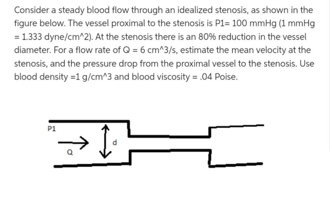 Consider a steady blood flow through an idealized stenosis, as shown in the
figure below. The vessel proximal to the stenosis is P1= 100 mmHg (1 mmHg
= 1.333 dyne/cm^2). At the stenosis there is an 80% reduction in the vessel
diameter. For a flow rate of Q = 6 cm^3/s, estimate the mean velocity at the
stenosis, and the pressure drop from the proximal vessel to the stenosis. Use
blood density = 1 g/cm^3 and blood viscosity = .04 Poise.
=
P1
Q
d