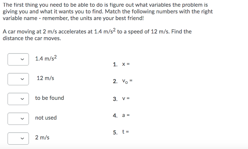 The first thing you need to be able to do is figure out what variables the problem is
giving you and what it wants you to find. Match the following numbers with the right
variable name - remember, the units are your best friend!
A car moving at 2 m/s accelerates at 1.4 m/s2 to a speed of 12 m/s. Find the
distance the car moves.
1.4 m/s2
1. х%D
12 m/s
2. Vo =
to be found
3. V =
4. а %3
not used
5. t=
2 m/s
>
>
>
