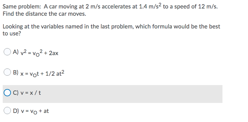 Same problem: A car moving at 2 m/s accelerates at 1.4 m/s? to a speed of 12 m/s.
Find the distance the car moves.
Looking at the variables named in the last problem, which formula would be the best
to use?
A) v² = vo² + 2ax
B) x = vot + 1/2 at2
C) v = x / t
D) v = vo + at
