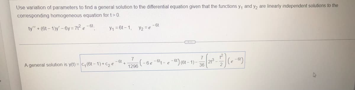 Use variation of parameters to find a general solution to the differential equation given that the functions y, and y2 are linearly independent solutions to the
corresponding homogeneous equation for t> 0.
ty'"' + (6t-1)y' -6y=7t² e-6t.
Y₁ = 6t-1,
V/₂=e-6t
C
7
7
- 6t
A general solution is y(t) = c₁ (6t-1) + C₂ e
31 (21² - ²) (0-2)
(6t-1)-
1296
36
A
+
(-6e-6₁-e
6t